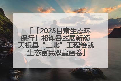 「2025甘肃生态环保行」祁连叠翠展新颜 天祝县“三北”工程绘就生态富民双赢画卷
