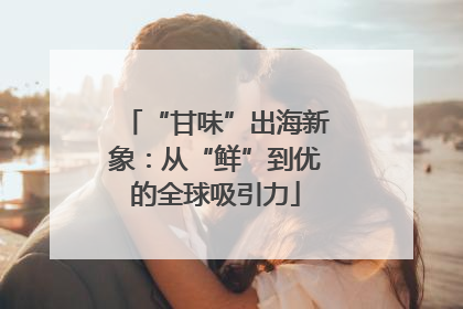 “甘味”出海新象：从“鲜”到优的全球吸引力