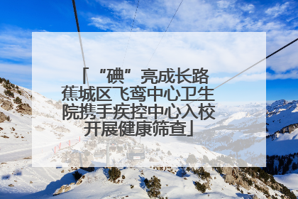 “碘”亮成长路 蕉城区飞鸾中心卫生院携手疾控中心入校开展健康筛查