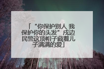 “你保护别人 我保护你的头发”戍边民警这顶帽子藏着儿子满满的爱