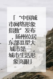 “中国城市网络形象指数”发布，扬州位居东部Ⅱ型大城市第一，城市生活形象亮眼