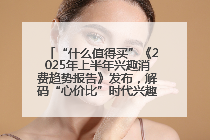 “什么值得买”《2025年上半年兴趣消费趋势报告》发布，解码“心价比”时代兴趣消费新范式