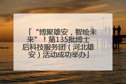 “博聚雄安，智绘未来”！第135批博士后科技服务团（河北雄安）活动成功举办