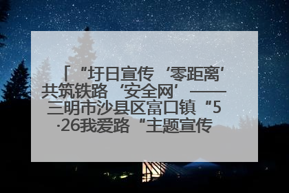 “圩日宣传‘零距离’共筑铁路‘安全网’——三明市沙县区富口镇“5·26我爱路“主题宣传活动成效显著