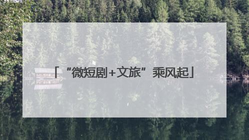 “微短剧+文旅”乘风起