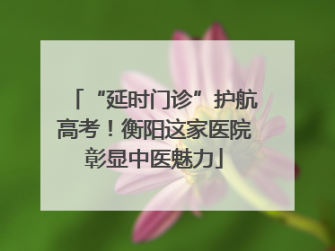 “延时门诊”护航高考！衡阳这家医院彰显中医魅力