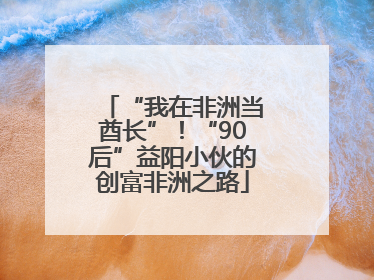 “我在非洲当酋长”！“90后”益阳小伙的创富非洲之路
