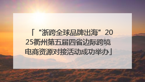 “浙跨全球品牌出海”2025衢州第五届四省边际跨境电商资源对接活动成功举办