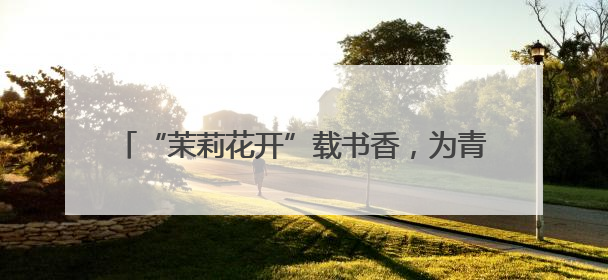 “茉莉花开”载书香，为青少年送上“文化大礼包”