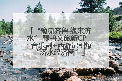 “豫见齐鲁·缘来济水” 豫鲁文旅新CP：音乐剧+西游记引爆“济水经济圈”