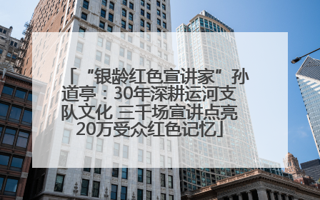 “银龄红色宣讲家”孙道亭：30年深耕运河支队文化 三千场宣讲点亮20万受众红色记忆