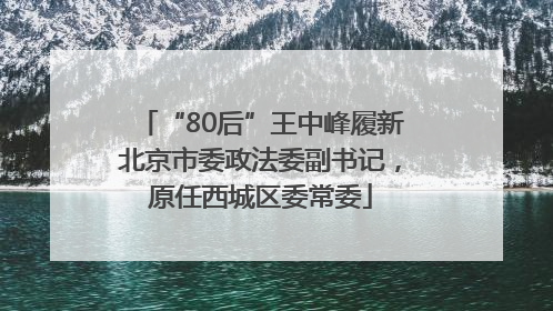 “80后”王中峰履新北京市委政法委副书记，原任西城区委常委