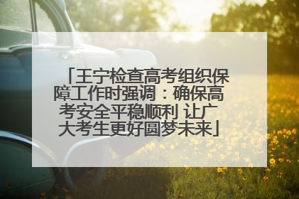 王宁检查高考组织保障工作时强调：确保高考安全平稳顺利 让广大考生更好圆梦未来
