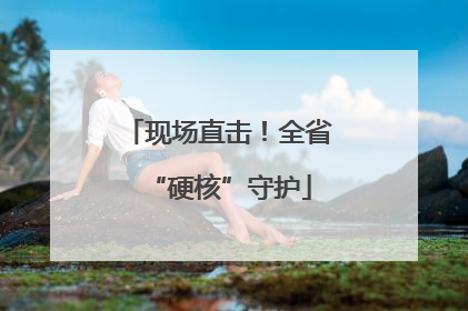 现场直击！全省“硬核”守护