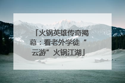 火锅英雄传奇揭幕：看老外学徒“云游”火锅江湖