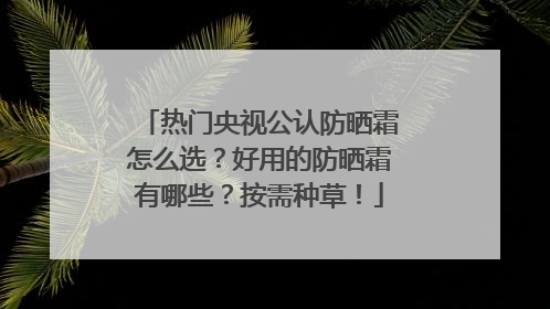 热门央视公认防晒霜怎么选？好用的防晒霜有哪些？按需种草！