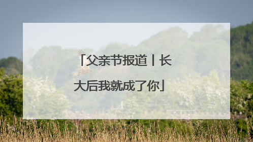 父亲节报道丨长大后我就成了你