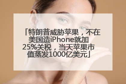 特朗普威胁苹果，不在美国造iPhone就加25%关税，当天苹果市值蒸发1000亿美元