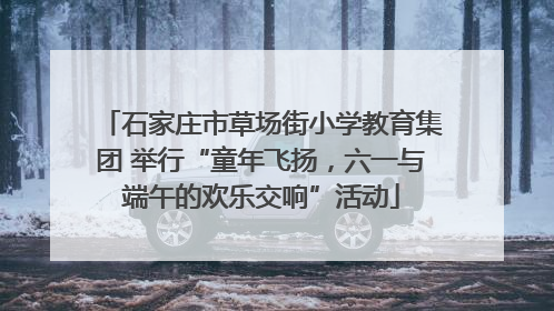 石家庄市草场街小学教育集团 举行“童年飞扬，六一与端午的欢乐交响”活动