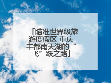 瞄准世界级旅游度假区 重庆丰都南天湖的“飞”跃之路