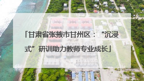 甘肃省张掖市甘州区：“沉浸式”研训助力教师专业成长