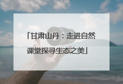 甘肃山丹：走进自然课堂探寻生态之美