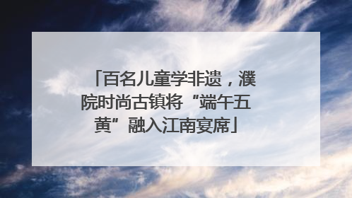 百名儿童学非遗，濮院时尚古镇将“端午五黄”融入江南宴席