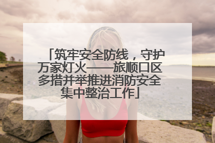 筑牢安全防线，守护万家灯火——旅顺口区多措并举推进消防安全集中整治工作