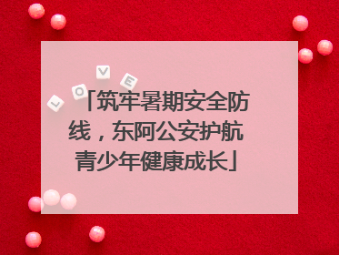 筑牢暑期安全防线，东阿公安护航青少年健康成长