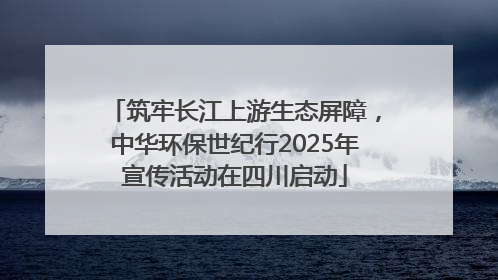 筑牢长江上游生态屏障，中华环保世纪行2025年宣传活动在四川启动