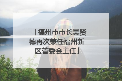 福州市市长吴贤德再次兼任福州新区管委会主任