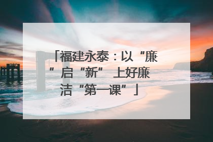福建永泰：以“廉”启“新” 上好廉洁“第一课”