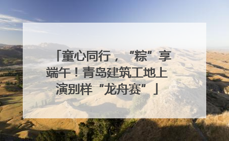 童心同行，“粽”享端午！青岛建筑工地上演别样“龙舟赛”