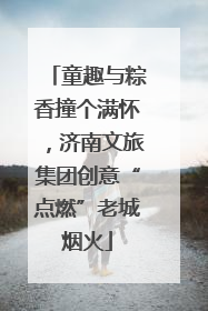 童趣与粽香撞个满怀，济南文旅集团创意“点燃”老城烟火