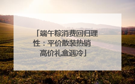 端午粽消费回归理性：平价散装热销 高价礼盒遇冷