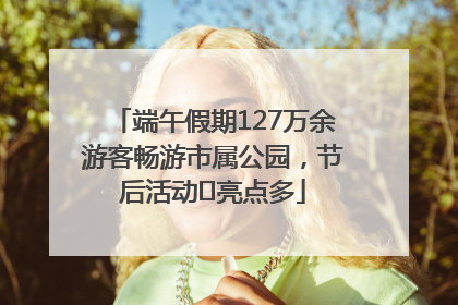 端午假期127万余游客畅游市属公园，节后活动﻿亮点多