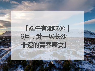 端午有湘味⑧｜6月，赴一场长沙非遗的青春盛宴