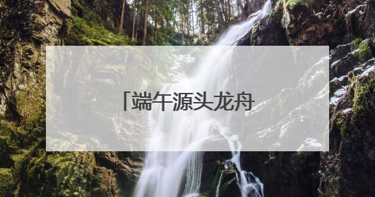 端午源头龙舟故里，“大美江湖”喊你打卡