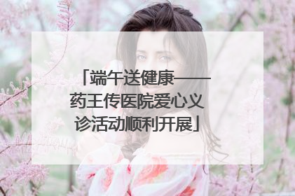 端午送健康——药王传医院爱心义诊活动顺利开展