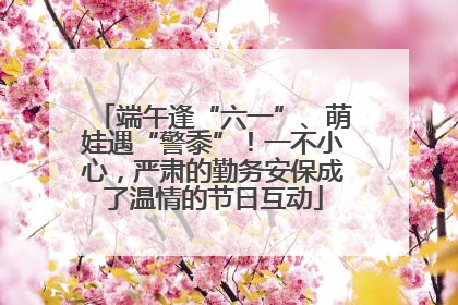 端午逢“六一”、萌娃遇“警黍”！一不小心，严肃的勤务安保成了温情的节日互动