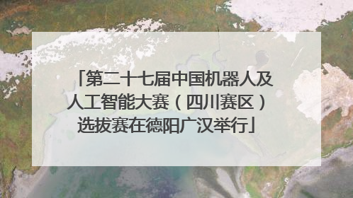 第二十七届中国机器人及人工智能大赛（四川赛区）选拔赛在德阳广汉举行