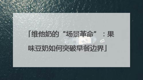 维他奶的“场景革命”：果味豆奶如何突破早餐边界