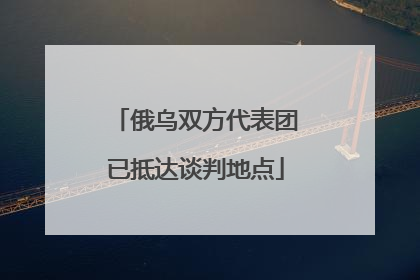 俄乌双方代表团已抵达谈判地点