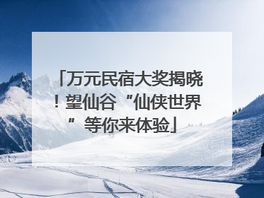 万元民宿大奖揭晓！望仙谷“仙侠世界”等你来体验