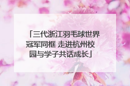 三代浙江羽毛球世界冠军同框 走进杭州校园与学子共话成长