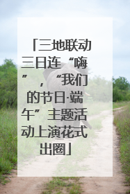 三地联动三日连“嗨”，“我们的节日·端午”主题活动上演花式出圈