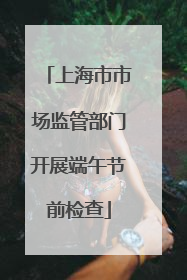 上海市市场监管部门开展端午节前检查