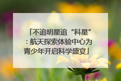 不追明星追“科星”：航天探索体验中心为青少年开启科学盛宴