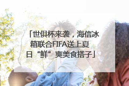世俱杯来袭，海信冰箱联合FIFA送上夏日“鲜”爽美食搭子