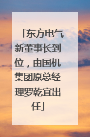 东方电气新董事长到位，由国机集团原总经理罗乾宜出任